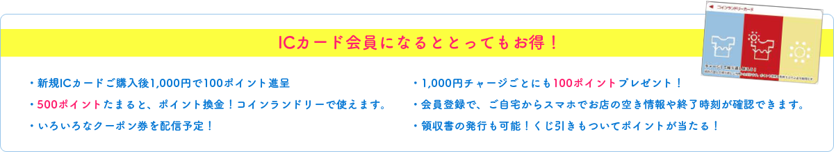 ICカード会員になるととってもお得！・新規ICカードご購入後1,000円で100ポイント進呈・500ポイントたまると、ポイント換金！コインランドリーで使えます。・いろいろなクーポン券を配信予定！・1,000円チャージごとにも100ポイントプレゼント！・会員登録で、ご自宅からスマホでお店の空き情報や終了時刻が確認できます。・領収書の発行も可能！くじ引きもついてポイントが当たる！