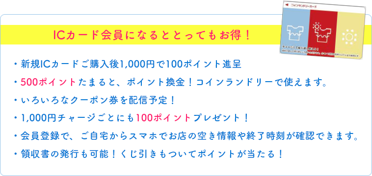 ICカード会員になるととってもお得！・新規ICカードご購入後1,000円で100ポイント進呈・500ポイントたまると、ポイント換金！コインランドリーで使えます。・いろいろなクーポン券を配信予定！・1,000円チャージごとにも100ポイントプレゼント！・会員登録で、ご自宅からスマホでお店の空き情報や終了時刻が確認できます。・領収書の発行も可能！くじ引きもついてポイントが当たる！