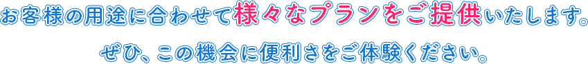information_txt お客様の用途に合わせて様々なプランをご提供いたします。ぜひ、この機会に便利さをご体験ください。