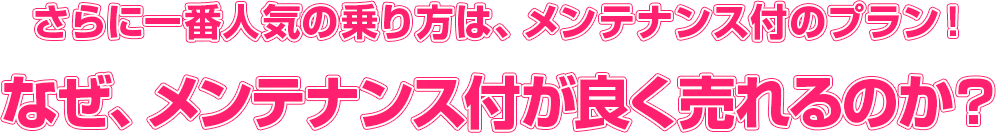 midashi_2 さらに一番人気の乗り方は、メンテナンス付のプラン! なぜ、メンテナンス付が良く売れるのか?