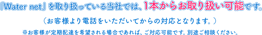 『Water net』を取り扱っている当社では、1本からお取り扱い可能です。（お客様より電話をいただいてからの対応となります。）※お客様が定期配達を希望される場合であれば、ご対応可能です。別途ご相談ください。