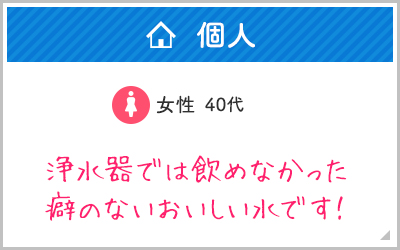 個人, 女性40代, 浄水器では飲めなかった癖のないおいしい水です！